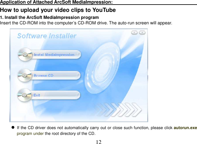  12 Application of Attached ArcSoft MediaImpression:                                                                         How to upload your video clips to YouTube 1. Install the ArcSoft MediaImpression program Insert the CD-ROM into the computer’s CD-ROM drive. The auto-run screen will appear.   If the CD driver does not automatically carry out or close such function, please click autorun.exe program under the root directory of the CD.  