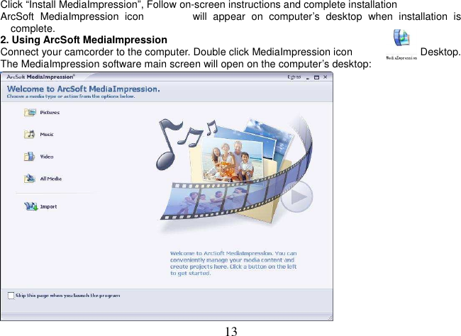  13 Click “Install MediaImpression”, Follow on-screen instructions and complete installation ArcSoft  MediaImpression  icon                will  appear  on  computer’s  desktop  when  installation  is complete. 2. Using ArcSoft MediaImpression Connect your camcorder to the computer. Double click MediaImpression icon              on the Desktop. The MediaImpression software main screen will open on the computer’s desktop:  