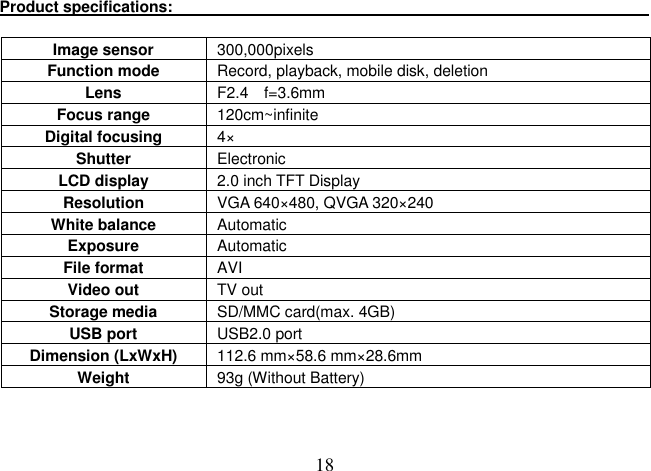  18 Product specifications:                                                                               Image sensor  300,000pixels   Function mode  Record, playback, mobile disk, deletion Lens  F2.4 f=3.6mm Focus range  120cm~infinite Digital focusing  4× Shutter    Electronic   LCD display  2.0 inch TFT Display Resolution    VGA 640×480, QVGA 320×240 White balance  Automatic   Exposure  Automatic   File format    AVI Video out  TV out Storage media  SD/MMC card(max. 4GB) USB port  USB2.0 port Dimension (LxWxH)  112.6 mm×58.6 mm×28.6mm Weight  93g (Without Battery)   