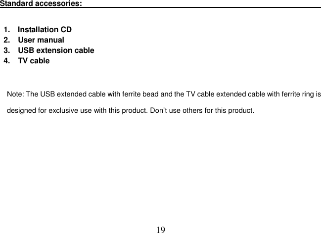  19 Standard accessories:                                                                                                                                                                              1.    Installation CD         2.    User manual             3.    USB extension cable                   4.    TV cable   Note: The USB extended cable with ferrite bead and the TV cable extended cable with ferrite ring is designed for exclusive use with this product. Don’t use others for this product.             