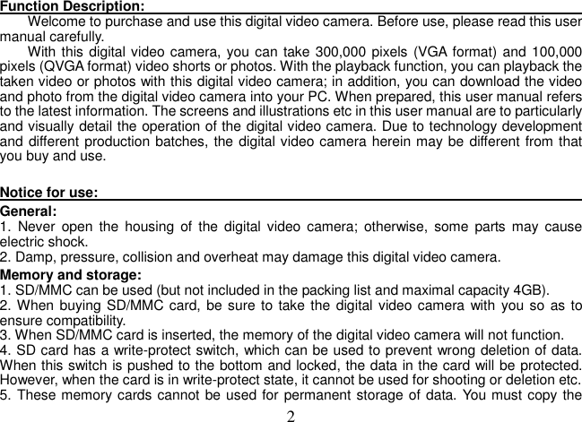  2Function Description:                                                                                                                                                                Welcome to purchase and use this digital video camera. Before use, please read this user manual carefully.   With this digital video camera, you can take 300,000 pixels (VGA format) and 100,000 pixels (QVGA format) video shorts or photos. With the playback function, you can playback the taken video or photos with this digital video camera; in addition, you can download the video and photo from the digital video camera into your PC. When prepared, this user manual refers to the latest information. The screens and illustrations etc in this user manual are to particularly and visually detail the operation of the digital video camera. Due to technology development and different production batches, the digital video camera herein may be different from that you buy and use.      Notice for use:                                                                                                                                                                 General:   1.  Never  open  the  housing  of  the  digital video  camera;  otherwise, some  parts  may  cause electric shock.   2. Damp, pressure, collision and overheat may damage this digital video camera.   Memory and storage:   1. SD/MMC can be used (but not included in the packing list and maximal capacity 4GB). 2. When buying SD/MMC card,  be sure to take the digital video camera  with  you so as to ensure compatibility.   3. When SD/MMC card is inserted, the memory of the digital video camera will not function.   4. SD card has a write-protect switch, which can be used to prevent wrong deletion of data. When this switch is pushed to the bottom and locked, the data in the card will be protected. However, when the card is in write-protect state, it cannot be used for shooting or deletion etc.   5. These memory cards cannot be used for permanent storage of data. You must copy the 