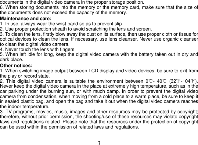  3documents in the digital video camera in the proper storage position.   6. When storing documents into the memory or the memory card, make sure that the size of the documents does not exceed the capacity of the memory.   Maintenance and care:   1. In use, always wear the wrist band so as to prevent slip.   2. Use proper protection sheath to avoid scratching the lens and screen.   3. To clean the lens, firstly blow away the dust on its surface, then use proper cloth or tissue for optical devices to clean the lens. If necessary, use lens cleanser. Never use organic cleanser to clean the digital video camera.   4. Never touch the lens with fingers.   5. When left idle for long, keep the digital video camera with the battery taken out in dry and dark place.   Other notices:   1. When switching image output between LCD display and video devices, be sure to exit from the play or record state.   2.  This  digital video  camera  is  suitable  the  environment  between  0℃-  40℃  (32℉-104℉). Never keep the digital video camera in the place at extremely high temperature, such as in the car parking under the burning sun, or with much damp. In order to prevent the digital video camera from condensation, when moving from a cold place to a warm place, be sure to keep it in sealed plastic bag, and open the bag and take it out when the digital video camera reaches the indoor temperature.   3. TV programs, movies, music, images and other resources may be protected by copyright; therefore, without prior permission, the shooting/use of these resources may violate copyright laws and regulations related. Please note that the resources under the protection of copyright can be used within the permission of related laws and regulations.   