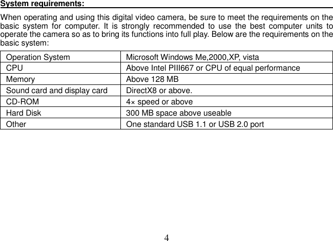  4System requirements:                                                                                                                                When operating and using this digital video camera, be sure to meet the requirements on the basic  system  for  computer.  It  is  strongly  recommended  to  use  the  best  computer  units  to operate the camera so as to bring its functions into full play. Below are the requirements on the basic system:   Operation System  Microsoft Windows Me,2000,XP, vista CPU  Above Intel PIII667 or CPU of equal performance Memory  Above 128 MB Sound card and display card  DirectX8 or above.   CD-ROM  4× speed or above Hard Disk  300 MB space above useable   Other    One standard USB 1.1 or USB 2.0 port          