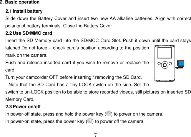  72. Basic operation   2.1 Install battery Slide down the Battery Cover and insert two new AA alkaline batteries. Align with correct polarity of battery terminals. Close the Battery Cover. 2.2 Use SD/MMC card Insert the SD Memory card into the SD/MCC Card Slot. Push it down until the card stays latched.Do not force – check card’s position according to the position mark on the camera.   Push and release inserted card if you wish to remove or replace the card.       Turn your camcorder OFF before inserting / removing the SD Card. - Note that the SD Card has a tiny LOCK switch on the side. Set the switch to un-LOCK position to be able to store recorded videos, still pictures on inserted SD Memory Card. 2.3 Power on/off In power-off state, press and hold the power key ( ) to power on the camera. In power-on state, press the power key ( ) to power off the camera. 