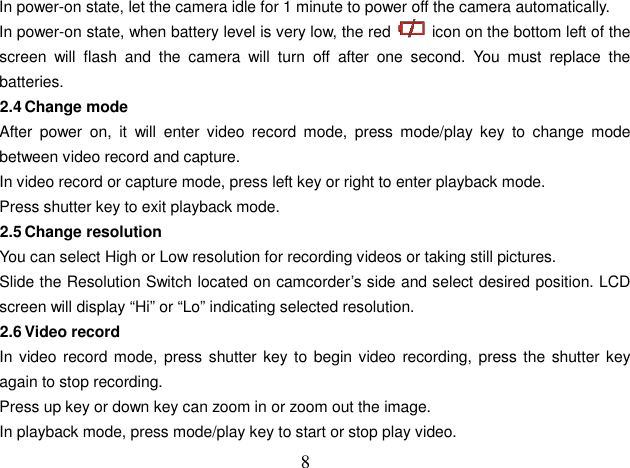  8In power-on state, let the camera idle for 1 minute to power off the camera automatically.   In power-on state, when battery level is very low, the red    icon on the bottom left of the screen  will  flash  and  the  camera  will  turn  off  after  one  second.  You  must  replace  the batteries. 2.4 Change mode After  power  on,  it  will  enter  video  record  mode,  press  mode/play  key  to  change  mode between video record and capture. In video record or capture mode, press left key or right to enter playback mode.   Press shutter key to exit playback mode. 2.5 Change resolution You can select High or Low resolution for recording videos or taking still pictures. Slide the Resolution Switch located on camcorder’s side and select desired position. LCD screen will display “Hi” or “Lo” indicating selected resolution. 2.6 Video record In video record mode, press shutter key to begin video recording,  press the shutter key again to stop recording. Press up key or down key can zoom in or zoom out the image. In playback mode, press mode/play key to start or stop play video. 