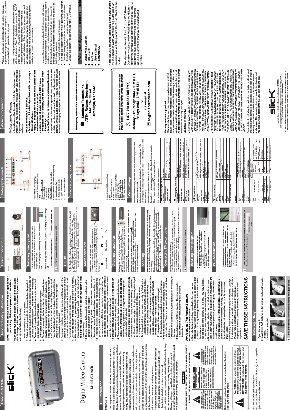 Warranty service not providedThis warranty does not cover damage resulting from accident, misuse, abuse, improper installation or operation, lack of reasonable care, and unauthorized modification. This warranty is voided in the event any unauthorized person opens, alters or repairs this product. All products being returned to the authorized service center for repair must be suitably packaged.Limitation of Warranty:● THE WARRANTY STATED ABOVE IS THE ONLY WARRANTY    APPLICABLE TO THIS PRODUCT.  ALL OTHER WARRANTIES,     EXPRESS OR IMPLIED (INCLUDING ALL IMPLIED WARRANTIES    OF MERCHANTABILITY OR FITNESS FOR A PARTICULAR   PURPOSE) ARE HEREBY DISCLAIMED. NO VERBAL OR    WRITTEN  INFORMATION GIVEN BY SOUTHERN TELECOM INC.     IT’S AGENTS, OR EMPLOYEES SHALL CREATE A GUARANTY    OR IN ANY WAY INCREASE THE SCOPE OF THIS WARRANTY.● REPAIR OR REPLACEMENT AS PROVIDED UNDER THIS    WARRANTY IS THE EXCLUSIVE REMEDY OF THE CONSUMER.     SOUTHERN TELECOM INC. SHALL NOT BE LIABLE FOR    INCIDENTAL OR CONSEQUENTIAL DAMAGES RESULTING    FROM THE USE OF THIS PRODUCT OR ARISING OUT OF ANY    BREACH OF ANY EXPRESS OR IMPLIED WARRANTY ON    THIS PRODUCT. THIS DISCLAIMER OF WARRANTIES AND    LIMITED WARRANTY ARE GOVERNED BY THE LAWS OF THE    STATE OF NEW YORK. EXCEPT TO THE EXTENT PROHIBITED BY    APPLICABLE LAW, ANY IMPLIED WARRANTY OF MERCHANTABILITY    OR FITNESS FOR A PARTICULAR PURPOSE ON THIS PRODUCT    IS LIMITED TO THE APPLICABLE WARRANTY PERIOD SET FORTH    ABOVE.Some states do not allow the exclusion nor limitation of incidental or consequential damages, or limitations on how long an implied warranty lasts so the above limitations or exclusions may not apply to you. This warranty gives you specific legal rights, and you also may have other rights that vary from state to state.The shipping address of the authorized service center is:Southern Telecom Inc.ATTN: Returns Department14-C 53rd StreetBrooklyn, NY 11232Should you have any questions or problems concerning this product, please contact our customer service department at:1-877-768-8483 (Toll Free)Monday - Thursday: 9AM - 5PM (EST)Friday: 9AM - 3PM (EST)orvia e-mail at cs@southerntelecom.com90 Days Limited WarrantyIn the unlikely event that this product is defective, or does not perform properly, you may within ninety (90) days from your original date of purchase return it to the authorized service center for repair or exchange.TO OBTAIN WARRANTY SERVICE:● Provide proof of the date of purchase within the package     (Dated bill of sale).● Prepay all shipping costs to the authorized service center,    and remember to insure your return.● Include a return shipping address (no P.O. Boxes),    a telephone contact number, and the defective unit within    the package.● Describe the defect or reason you are returning the product.Your product will be repaired or replaced, at our option, for the same or similar model of equal value if examination by the service center determines this product is defective.  Products received damaged as a result of shipping will require you to file a claim with the carrier.Warranty informationPhotographing mode Video-recording mode Menu settings Shooting preparationShooting Connecting DV to computer Installing driver program PC-CAM functionMode conversionLocation of controlsInstalling memory cardOn/OffSAVE THESE INSTRUCTIONSNOTE:  Some of the precautions below may not apply to your                                      product, e.g.: Battery and power cord precautions.When using your telephone equipment, basic safety precautions should always be followed to reduce the risk of fire, electric shock and injury, including the following:1. Read and understand all instructions.2. Follow all warnings and instructions marked on the product.3. Unplug this product from the wall outlet before cleaning. Do not     use liquid or aerosol cleaners. Use a damp cloth for cleaning.4. Do not use this product near water (for example, near a bath     tub, kitchen sink or swimming pool).5. Do not place this product on an unstable surface.6. Slots and openings in the back or bottom of this product are     provided for ventilation. To protect them from overheating,      these openings must not be blocked by placing the product on      a soft surface such as a bed, sofa or rug. This product should     never be placed near or over a radiator or heat register. This     product should not be placed in any area where proper     ventilation is not provided.7. Never push objects of any kind into the ventilation slots of this     product as they may touch dangerous voltage points or create     a short circuit that could result in a risk of fire or electric shock.     Never spill liquid of any kind on the product.8. Use only the power cord and batteries indicated in this manual.9. This product should be operated only from the type of power     source indicated on the marking label. If you are not sure of the     type of power supply in your home, consult your dealer or local     power company.10. Plug the adaptor to the socket - outlet that is closest to the       equipment and which is easily accessible.11. Do not allow anything to rest on the power cord. Do not install       this product where the cord may have anyone walking on it.12. To reduce the risk of electric shock, do not disassemble this       product, but take it to an authorized service facility. Opening        or removing parts of the telephone base or handset other than       specified access doors may expose you to dangerous voltages       or other risks. Incorrect reassembling can cause electric shock       when the product is subsequently used.13. Do not overload wall outlets and extension cords as this can       result in the risk of fire or electric shock.14. The power adapter is intended to be correctly oriented in a       vertical or floor mount position. The prongs are not designed        to hold the plug in place if it is plugged into a ceiling or an       under-the-table/cabinet outlet.15. Unplug this product from the wall outlet and refer servicing to       an authorized service facility under the following conditions:A. When the power supply cord or plug is damaged or frayed.B. If liquid has been spilled onto the product.C. If the product has been exposed to rain or water.D. If the product does not operate normally by following the     operating instructions. Adjust only those controls that are     covered by the operating instructions, as improper     adjustment of other controls may result in damage and often     requires extensive work by an authorized technician to     restore the product to normal operation.E. If the product has been dropped and damaged.F. If the product exhibits a distinct change in performance.16. Avoid using a telephone (other than cordless) during an       electrical storm. There is a remote risk of electric shock from       lightning.17. Do not use the telephone to report a gas leak in the vicinity of       the leak.18. Do not dispose of batteries in a fire. They may explode.        Check with local codes for possible special disposal       instructions. Important safety instructionsInstalling batteryCAUTION: When using this equipment, thereare basic safety instructions that should alwaysbe followed.  Refer to the IMPORTANT SAFETYINSTRUCTIONS provided with this product andsave them for future reference.Rating plate and caution marking are marked on the bottom enclosure of the apparatus.WARNING:TO PREVENT FIRE OR ELECTRICAL SHOCK HAZARD, DO NOT EXPOSE THIS PRODUCT TO RAIN OR MOISTURE.CAUTIONRISK OF ELECTRIC SHOCKDO NOT OPENCAUTIONRISK OF ELECTRIC SHOCKDO NOT OPENWARNING: TO REDUCE THE RISK OF ELECTRIC SHOCK, DO NOT REMOVE COVER (OR BACK).NO USER SERVICEABLE PARTSINSIDE.  REFER SERVICING TO QUALIFIED SERVICE PERSONNEL.The lightning flash with arrowhead symbol, within an equilateral triangle, isintended to alert the userto the presence of uninsu-lated “dangerous voltage”within the product’s enclosure that may be ofsufficient magnitude to constitute a risk of electricshock to persons.The exclamation point within the equilateral triangle is intended to alert the user to the presence ofimportant operating and maintenance (servicing)instructions in the literatureaccompanying the product.FCC  informationModel VC120CBDigital Video CameraOWNER’S MANUALFor Products That Require BatteriesImportant Battery Precautions● Use only the type of battery specified in this user manual● Batteries may present a risk of fire, explosion, or chemical burn   if abused. Do not try to charge a battery that is not intended to   be recharged.● Do not dispose of the battery(ies) in a fire. They may explode.   Check with local codes for disposal instructions.● Non-rechargeable batteries, such as alkaline batteries, may   leak if left in your product for a long period of time. Remove the   batteries from the product if you are not going to use it for a   month or more.● If your product uses more than one battery, do not mix types   and make sure they are inserted correctly.  Mixing different   types of batteries or inserting them incorrectly, may cause   them to leak.● Discard any leaky or deformed battery immediately. Leakage   from battery acid can cause skin burns or other personal injury.● Please help to protect the environment by recycling or    dispoing of batteries according to federal, state, and local   regulations.1. Open the battery lid.2. Install three AAA batteries as the positive and negative marks    indicate.3. Install the battery lid.You are advised to use alkaline battery with good quality.1. Push SD card or MMC card into card slot until the card is completely inserted in as the indication, which is near the storage card slot, says. 2ˊPress inward lightly tail of the storage card, and it will bounce       out. 3. After the memory card is inserted into DV, its LCD will display an icon of storage card.  Generally-used Picture for Storage Card    Picture for Locked Storage Card 1 This DV can support a SDHC card with biggest capacity of 8GB1. On: when the DV is off, keep pressing power key for about two seconds, then, LCD  Screen will be lightened and the DV will be turned on at the same time.   2. Off: when the DV is on (it is idle), pressing power key, you can turn off the DV. 3. Automatically Off: when the DV is idle for certain period of time (it can be set up as one,  or three or five minutes), it will automatically off to save electricity.Pressing MODE, you can switch mode. After the DV is turned on, it will enter video-recording mode.  An Icon of video-recording mode (    ) will be displayed in  LCD; Pressing key MODE, it can switch among the followingthree modes:        Video-recording                  Photographing                    PlayPulling out close-up on/off, which is on the top of the DV, then, you  can switch between macro shooting and general shooting. Macro Shooting: it is suitible to shoot an object that is 15cm to 25cm far from camera; when it is being used, push the close-up on/off to tail of the part with mark  .General Shooting: it is suitable to shoot an object that is 1.4 meters far from camera.When it is    being used, push the close-up on/off to tail of the part with mark       . Pressing right key [] of direction key, you can open LED fill light lamp. In photographing mode, pressing left key [] of direction key, you can rapidly open 10 second automatic photographing mode. Video-recording: pressing shutter key, which is at the top of the DV, in video-recording  mode, you can start video-recording. Pressing the shutter once again, you can stop video-recording.  Photographing: pressing shutter key, which is at the top of the DV, in photographing mode,  you can take one picture or start photographing by automatic timing(self-time mode)   Play: continuously pressing MODE key when the DV is on, you can enter play mode. Pressing left or right key of direction key, you can select other play.   Installing Driver Program (Camera Mode) There are two kinds of modes to connect DV to computer: MSDC and PC-CAM. MSDC   mode is default connecting manner. It is no need for system of version beyond   WINDOWS ME to install device drive program.   All recorded documents will be saved in directory of “DCIM\100MEDIA” in SD/SDHC card  in the DV.   The drive program of DV can be found in installing CD in its accessories.   1. Put installing CD into computer’s CD driver;   2. An installing picture will automatically bounce out in     WINDOWS. Select “Install Driver” to install driver     program for DV.   3. Finish installing according to indication window of     installing guidance 4. After installing is finished, reboot compute.   1. Install driver program for DV according to above method. 2. Install accessional software – “Video Impression 2”. 3. Set up USB mode as “PC-CAM” mode through DV’s menu. 4. Connect DV to computer.   5. Start program “Video Impression 2“, then select   , and then select                 PC-CAM function will be realized like right picture shows.If there is no image, please check if the driver program for DV is rightly installed, and check if the name of device selected in window isDevice1. Icon of Mode (Photographing)  2. Automatic Photographing (Open) 3. W/B 4. Exposure Metering Mode 5. Exposure Mode 6. Pixels (Photo) 7. Image Quality   8. Number of Photos that can be taken 9. Hour-counter for Auutomatic Photographing 10. Icon of Storage Card 11. Battery Electricity Status 12. Digital Zoom Indication 13. LED Lamp Status (Open) 1. Icon of Mode (Video-recording) 2. W/B 3. Exposure Metering Mode 4. Pixels (Video) 5. Counted Time Recorded (Video) 6. Icon of Storage Card   7. Battery Electricity Status 8. Digital Zoom Indication   9. LED Lamp Status (Open)Press menu/confirmation key (OK) to enter main menu; press this key again in the main   menu to exit from menu mode.   Select items in menu by pressing direction key [/]; pressing direction key [] to enter setting menu or sub-menu; pressing direction key[] to enter setting menu and return to the main menu;   Press menu/confirmation key (OK) to confirm the setting.Pressing key [] under sub-menu to return will not change the previous alteration.   Menu of system setting mode () can be used in all modes.   Every mode setting can have references as follows:     Video-recording Mode SettingPixels (Video) 640x480 / 320x240 Frame Rate (Frames/Seconds)  High/low Exposure Metering Mode  Central  exposure  metering/multi-point  exposure  metering/point  exposure metering  pmal tnemalif netsgnut ,pmal ecnecseroulf ,tsacrevo ,thgilyad ,citamotuA B/W    Photographing Mode SettingPixels (Photo) 1280x1024; 640x480  lamron ;doog ;doog repuS ytilauQ egamIExposure Metering Mode  Central  exposure  metering/multi-point  exposure  metering/point  exposure metering  pmal tnemalif netsgnut ,pmal ecnecseroulf ,tsacrevo ,thgilyad ,citamotuA B/W VE3.0 si htgnel pets 0.2-~0.2+ erusopxE edom erutpac suounitnoc ;remit-fles dnoces net ;remit-fles dnoces owt ;esolC edoM gnihpargotohPSpecially Good Effect  Normal; black &amp; white; ancient; negative; red; green; blue     Play Mode Setting  lla gnikcolnu ;lla gnikcol ;tnemucod gnikcolnu/gnikcoL dekcoL otohP lla gniteled ;tnemucod siht gniteleD otohP gniteleD elcyc ;lavretni ;tratS yalP edilSSpecially Good Effect  Black &amp; white;  ancient; negative;  red; green;  blue;  two  value;  sunset;  warm colour; cold colour; overexposure    nruter ;evas ;noitatoR noitatoR 084x046 ;4201x0821 ; 6351x8402 noitcudeR erutciP eteled ;ddA omeM ecioV )otohp ot evitceffe ylno( on ;seY erutciP nO sa pU teS  System Setting emulov/dnuos yek gnisserp/dnuos nO/rettuhs rof gnitteS dnuoS  zH06 / zH05  ycneuqerF rewoP setunim 5 /setunim 3 /etunim 1 ffO citamotuA rennam gniyalpsid dna emit ,etad rof gnitteS emiT &amp; etaD epyt egaugnal fo noitceleS egaugnaL CSNT/LAP VT MAC-CP /CDSM BSU denifed-resu ;metsys ;esolC erutciP nO on/seY tamroFRecovery of Out-of-factory Setting  Yes/no Appendix:                                                                                                                                              System RequirementsSystem  Microsoft Windows 98 SEǃMeǃ2000ǃ  XPǃVistaCPU  Intel Benteng ċ 667MHz beyond, or CPU with equivelent performance  dnoyeb BM821 eludom MARSound Card, Graphic Card  Sound card and graphic card should support DirectX8 or higher   version.  deeps redipar ro semit ruof fo deepS revirD DC dnoyeb BM005 fo ecaps deiniameR ksiddraH ecafretni 0.2BSU ro 1.1BSU dradnats 1 srehtOTechnical ParametersImage Sensor  300,000 pixels˄CMOS˅PicturePixels(Pixels) JPG: 1280x1024(1.3 miilion) 640x480(300,000) Lense  Fixed˖F3.0, f=4.5mm  Video  Pixels (Pixels) AVI ˖VGA(300,000)  ---  30/15 fames/second QVGA(100,000)  ---30/15 frames/second LCD 1.44 inch TFT  W/B  Automatic/manual Storage Medium  SD/SDHC (128MB~8GB)  Digital Zoom  Four ti mes USB Interface  USB2.0, TV Out  Size 94.6mm × 57.1mm ×40.5mm Power  3 AAA alkaline battery  Weight  76g ( not including battery) Manufactured by Southern Telecom Inc. Brooklyn, NY 11232Slick is a registered trademark of Southern Telecom Inc. Brooklyn, NY USA© 2009 Southern Telecom Inc.  All rights reserved.Microsoft, the Windows logo, and Windows Media are either registered trademarks or trademarks of Microsoft Corporation in the United States and/or other countries.- Do not mix old and new batteries- Do not mix alkaline, standard (carbon-zinc), or rechargeable   (ni-cad, ni-mh, etc) batteriesWarning:  Changes or modifications to this unit not expressly approved by the party responsible for compliance could void the user’s authority to operate the equipment.NOTE:  This equipment has been tested and found to comply with the limits for a Class B digital device, pursuant to Part 15 of the FCC Rules.  These limits are designed to provide reasonable protection against harmful interference in a residential installation.  This equipment generates, uses and can radiate radio frequency energy and, if not installed and used in accordance with the instructions, may cause harmful interference to radio communications. However, there is no guarantee that interference will not occur in a particular installation.  If this equipment does cause harmful interference to radio or television reception, which can be determined by turning the equipment off and on, the user is encouraged to try to correct the interference by one or more of the following measures:     Reorient or relocate the receiving antenna.     Increase the separation between the equipment and receiver.     Connect the equipment into an outlet on a circuit different       from that to which the        receiver is connected.     Consult the dealer or an experienced radio/TV technician ●●●●What your digital frame include●●●●Photo frameUSB cableUser&apos;s manualKey buckleFCC Part 15This equipment has been tested and found to comply with the limits for a Class B digital device,pursuant to Part 15 of the FCC Rules. These limits are designed to provide reasonable protection against harmful interference in a residential installation. This equipment generates,uses and can radiate radio frequency energy and,if not installed and used in accordance with the instructions,may cause harmful interference to radio communications. However,there is no guarantee that interference will not occur in a particular installation.If this equipment does cause harmful interference to radio or television reception,which can be determined by turning the equipment off and on,the user is encouraged to try to correct the interference by one or more of the following measures:● Reorient or relocate the receiving antenna.● Increase the separation between the equipment and receiver.● Connect the equipment into an outlet on a circuit different   from that to which the receiver is connected.● Consult the dealer or an experienced radio/TV technician for help.Do not attempt to repair or modify this equipment.Warning: Changes or modifications to this equipment not  expressly approved by the party responsible for compliance could void the user’s authority to operate the equipment.Digital Video Camera USB Cable AV Line  User&apos;s Manual Note: The USB extended cable with ferrite bead and the AV line extended cable with ferrite ring is designed for exclusive use with this product. Don&apos;t use others for this product  This device complies with Part 15 of the FCC Rules. Operation is subject to the following two conditions: (1) this device may not cause harmful interference, and (2) this device must accept any interference received, including interference that may cause undesired operation.  What your digital video camera include  Digital Video Camera   USB Cable  AV Line   User&apos;s Manual   Software CD   