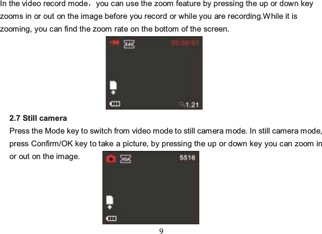 9 In the video record modeyou can use the zoom feature by pressing the up or down key zooms in or out on the image before you record or while you are recording.W hile it is zooming, you can find the zoom rate on the bottom of the screen.       2.7 Still camera Press the Mode key to switch from video mode to still camera mode. In still camera mode, press Confirm/OK key to take a picture, by pressing the up or down key you can zoom in or out on the image.     