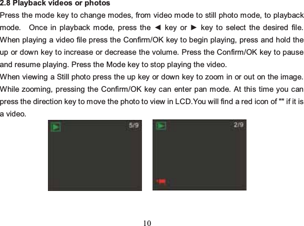 10 2.8 Playback videos or photos Press the mode key to change modes, from video mode to still photo mode, to playback mode.  Once in playback mode, press the ◄ key or ► key to select the desired file. When playing a video file press the Confirm/OK key to begin playing, press and hold the up or down key to increase or decrease the volume. Press the Confirm/OK key to pause and resume playing. Press the Mode key to stop playing the video. When viewing a Still photo press the up key or down key to zoom in or out on the image.   While zooming, pressing the Confirm/OK key can enter pan mode. At this time you can press the direction key to move the photo to view in LCD.You will find a red icon of &quot;&quot; if it is a video.        