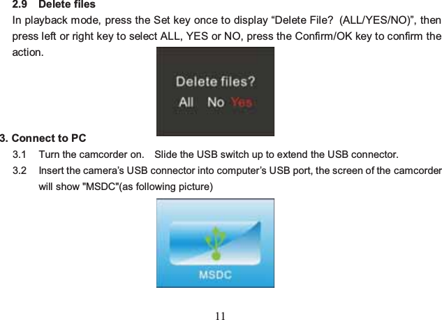 11 2.9 Delete files In playback mode, press the Set key once to display “Delete File? (ALL/YES/NO)”, then press left or right key to select ALL, YES or NO, press the Confirm/OK key to confirm the action.    3. Connect to PC 3.1  Turn the camcorder on.    Slide the USB switch up to extend the USB connector. 3.2  Insert the camera’s USB connector into computer’s USB port, the screen of the camcorder will show &quot;MSDC&quot;(as following picture)      