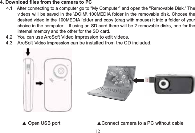 12  4. Download files from the camera to PC 4.1    After connecting to a computer go to &quot;My Computer” and open the &quot;Removable Disk.&quot; The videos will be saved in the \DCIM\ 100MEDIA folder in the removable disk. Choose the desired video in the 100MEDIA folder and copy (drag with mouse) it into a folder of your choice in the computer.    If using an SD card there will be 2 removable disks, one for the internal memory and the other for the SD card. 4.2 You can use ArcSoft Video Impression to edit videos. 4.3 ArcSoft Video Impression can be installed from the CD included.                       ▲ Open USB port               ▲Connect camera to a PC without cable 