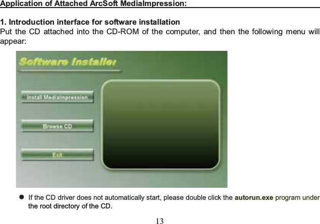 13  Application of Attached ArcSoft MediaImpression:                                       1. Introduction interface for software installation Put the CD attached into the CD-ROM of the computer, and then the following menu will appear:   If the CD driver does not automatically start, please double click the autorun.exe program under the root directory of the CD.   