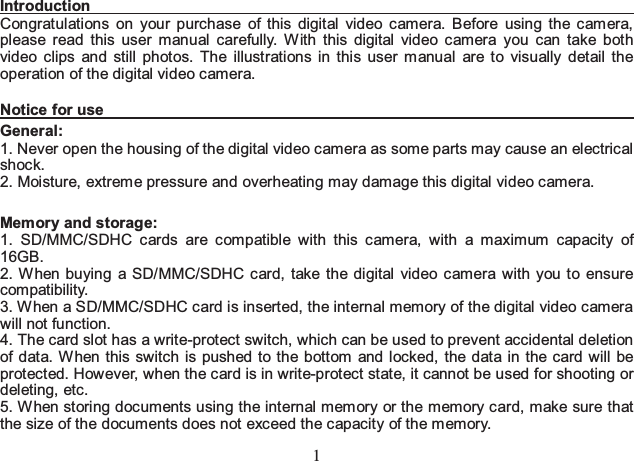 1 Introduction                                                                        Congratulations on your purchase of this digital video camera. Before using the camera, please read this user manual carefully. With this digital video camera you can take both video clips and still photos. The illustrations in this user manual are to visually detail the operation of the digital video camera.   Notice for use                                                                         General:  1. Never open the housing of the digital video camera as some parts may cause an electrical shock.  2. Moisture, extreme pressure and overheating may damage this digital video camera.    Memory and storage:   1. SD/MMC/SDHC cards are compatible with this camera, with a maximum capacity of 16GB. 2. When buying a SD/MMC/SDHC card, take the digital video camera with you to ensure compatibility.  3. When a SD/MMC/SDHC card is inserted, the internal memory of the digital video camera will not function.   4. The card slot has a write-protect switch, which can be used to prevent accidental deletion of data. When this switch is pushed to the bottom and locked, the data in the card will be protected. However, when the card is in write-protect state, it cannot be used for shooting or deleting, etc.   5. W hen storing documents using the internal mem ory or the memory card, make sure that the size of the documents does not exceed the capacity of the memory.   