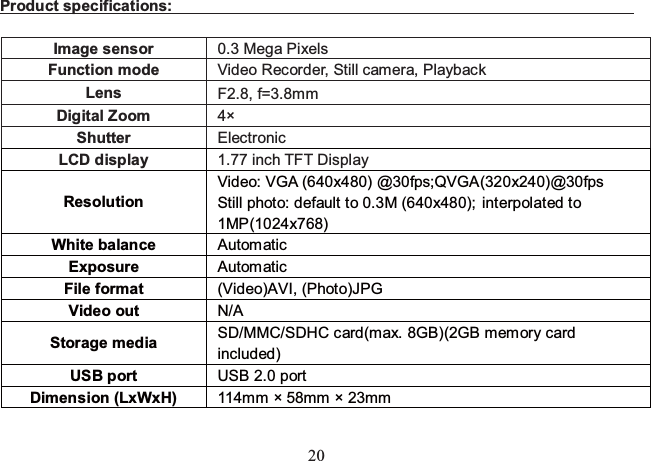 20 Product specifications:                                                                 Image sensor  0.3 Mega Pixels Function mode  Video Recorder, Still camera, Playback Lens  F2.8, f=3.8mm Digital Zoom  4× Shutter   Electronic LCD display  1.77 inch TFT Display Resolution  Video: VGA (640x480) @30fps;QVGA(320x240)@30fps Still photo: default to 0.3M (640x480); interpolated to 1MP(1024x768) White balance  Automatic  Exposure  Automatic  File format    (Video)AVI, (Photo)JPG Video out  N/A Storage media  SD/MMC/SDHC card(max. 8GB)(2GB memory card included) USB port  USB 2.0 port Dimension (LxWxH)  114mm × 58mm × 23mm  