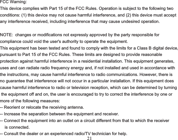 21FCC Warning:This device complies with Part 15 of the FCC Rules. Operation is subject to the following twoconditions: (1) this device may not cause harmful interference, and (2) this device must acceptany interference received, including interference that may cause undesired operation.NOTE:  changes or modifications not expressly approved by the party responsible for compliance could void the user&apos;s authority to operate the equipment.This equipment has been tested and found to comply with the limits for a Class B digital device, pursuant to Part 15 of the FCC Rules. These limits are designed to provide reasonable protection against harmful interference in a residential installation. This equipment generates, uses and can radiate radio frequency energy and, if not installed and used in accordance with the instructions, may cause harmful interference to radio communications. However, there is no guarantee that interference will not occur in a particular installation. If this equipment does cause harmful interference to radio or television reception, which can be determined by turning the equipment off and on, the user is encouraged to try to correct the interference by one or more of the following measures:-- Reorient or relocate the receiving antenna.-- Increase the separation between the equipment and receiver.-- Connect the equipment into an outlet on a circuit different from that to which the receiver     is connected.-- Consult the dealer or an experienced radio/TV technician for help.                    