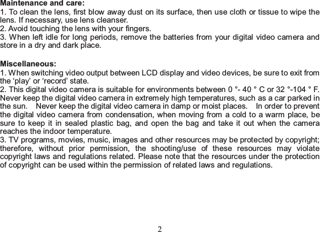 2 Maintenance and care:   1. To clean the lens, first blow away dust on its surface, then use cloth or tissue to wipe the lens. If necessary, use lens cleanser.   2. Avoid touching the lens with your fingers.   3. When left idle for long periods, remove the batteries from your digital video camera and store in a dry and dark place.    Miscellaneous:  1. When switching video output between LCD display and video devices, be sure to exit from the ‘play’ or ‘record’ state.   2. This digital video camera is suitable for environments between 0 °- 40 ° C or 32 °-104 ° F. Never keep the digital video camera in extremely high temperatures, such as a car parked in the sun.    Never keep the digital video camera in damp or moist places.    In order to prevent the digital video camera from condensation, when moving from a cold to a warm place, be sure to keep it in sealed plastic bag, and open the bag and take it out when the camera reaches the indoor t emperature.   3. TV programs, movies, music, images and other resources may be protected by copyright; therefore, without prior permission, the shooting/use of these resources may violate copyright laws and regulations related. Please note that the resources under the protection of copyright can be used within the permission of related laws and regulations.    