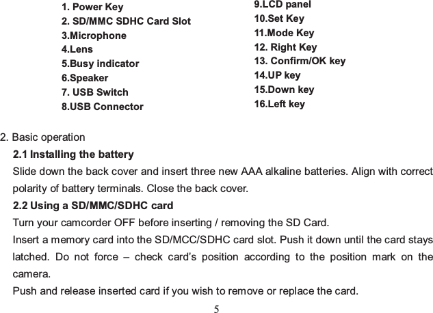 5       2. Basic operation   2.1 Installing the battery Slide down the back cover and insert three new AAA alkaline batteries. Align with correct polarity of battery terminals. Close the back cover. 2.2 Using a SD/MMC/SDHC card Turn your camcorder OFF before inserting / removing the SD Card. Insert a memory card into the SD/MCC/SDHC card slot. Push it down until the card stays latched. Do not force – check card’s position according to the position mark on the camera.  Push and release inserted card if you wish to remove or replace the card.   1. Power Key 2. SD/MMC SDHC Card Slot 3.Microphone 4.Lens 5.Busy indicator 6.Speaker 7. USB Switch 8.USB Connector 9.LCD panel 10.Set Key 11.Mode Key 12. Right Key 13. Confirm/OK key 14.UP key   15.Down key    16.Left key       