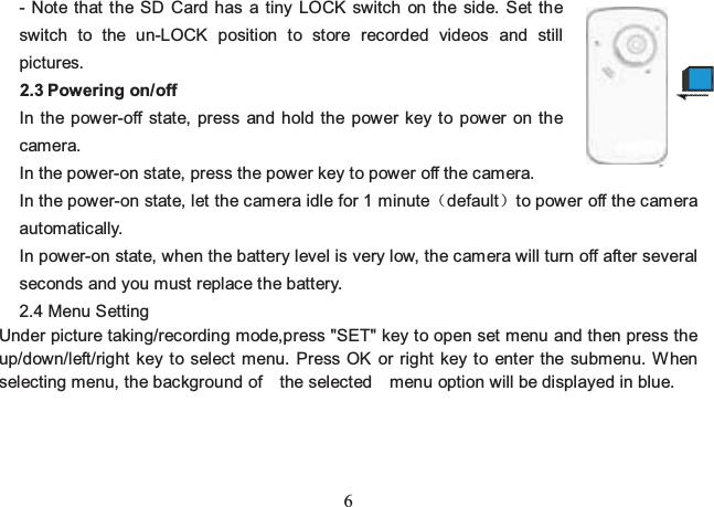 6 - Note that the SD Card has a tiny LOCK switch on the side. Set the switch to the un-LOCK position to store recorded videos and still pictures. 2.3 Powering on/off In the power-off state, press and hold the power key to power on the camera. In the power-on state, press the power key to power off the camera. In the power-on state, let the camera idle for 1 minutedefaultto power off the camera automatically.  In power-on state, when the battery level is very low, the camera will turn off after several seconds and you must replace the battery. 2.4 Menu Setting Under picture taking/recording mode,press &quot;SET&quot; key to open set menu and then press the up/down/left/right key to select menu. Press OK or right key to enter the submenu. When selecting menu, the background of  the selected  menu option will be displayed in blue.     