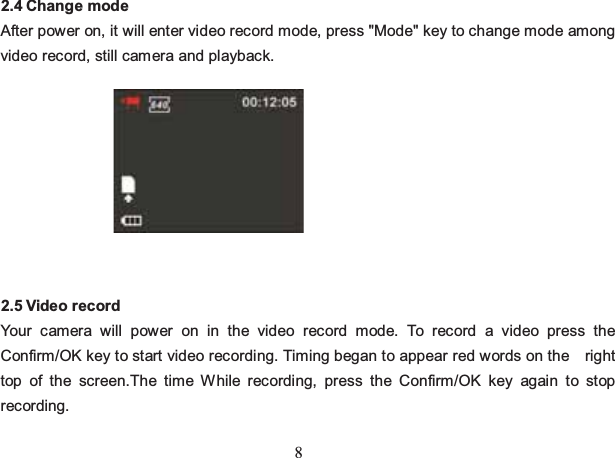 8 2.4 Change mode After power on, it will enter video record mode, press &quot;Mode&quot; key to change mode among video record, still camera and playback.          2.5 Video record Your camera will power on in the video record mode. To record a video press the Confirm/OK key to start video recording. Timing began to appear red words on the    right top of the screen.The time While recording, press the Confirm/OK key again to stop recording. 