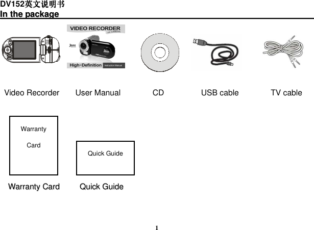  1 DV152英文说明书英文说明书英文说明书英文说明书 IInn  tthhee  ppaacckkaaggee                                                                                                                                                      Video Recorder        User Manual                CD                   USB cable                TV cable                                                                                                                               WWaarrrraannttyy  CCaarrdd          QQuuiicckk  GGuuiiddee  Warranty Card Quick Guide 