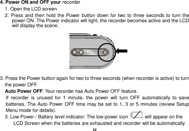  10  4. Power ON and OFF your recorder     1. Open the LCD screen     2.  Press and then hold the Power button down for two to three seconds to turn the power ON. The Power indicator will light, the recorder becomes active and the LCD will display the scene.        3. Press the Power button again for two to three seconds (when recorder is active) to turn the power OFF.     Auto Power OFF: Your recorder has Auto Power OFF feature. If  recorder  is  unused  for  1  minute,  the  power  will  turn  OFF  automatically  to  save batteries. The Auto Power OFF time may be set to 1, 3 or 5 minutes (review Setup Menu mode for details).     3. Low Power / Battery level indicator: The low power icon              will appear on the LCD Screen when the batteries are exhausted and recorder will be automatically 