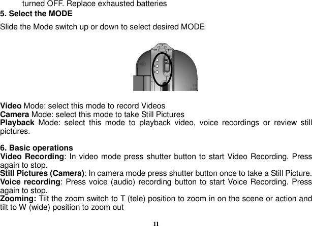  11 turned OFF. Replace exhausted batteries 5. Select the MODE Slide the Mode switch up or down to select desired MODE         Video Mode: select this mode to record Videos Camera Mode: select this mode to take Still Pictures Playback  Mode:  select  this  mode  to  playback  video,  voice  recordings  or  review  still pictures.  6. Basic operations Video Recording: In video mode press shutter button to start Video Recording. Press again to stop. Still Pictures (Camera): In camera mode press shutter button once to take a Still Picture. Voice recording: Press voice (audio) recording button to start Voice Recording. Press again to stop. Zooming: Tilt the zoom switch to T (tele) position to zoom in on the scene or action and tilt to W (wide) position to zoom out 