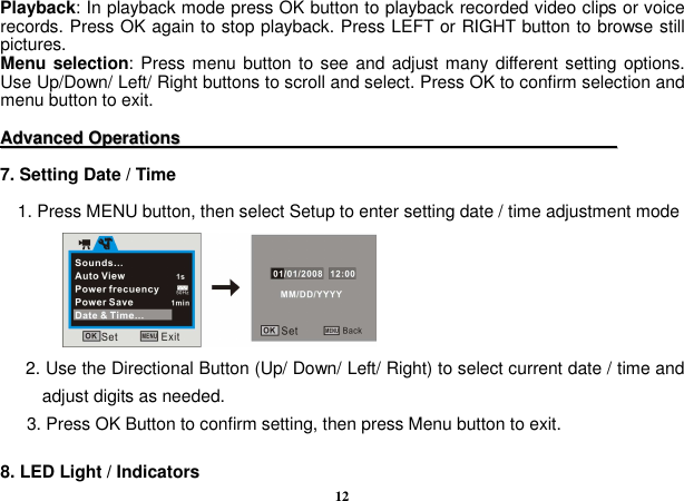  12 Playback: In playback mode press OK button to playback recorded video clips or voice records. Press OK again to stop playback. Press LEFT or RIGHT button to browse still pictures. Menu selection: Press menu button to see and adjust many different setting  options. Use Up/Down/ Left/ Right buttons to scroll and select. Press OK to confirm selection and menu button to exit.  AAddvvaanncceedd  OOppeerraattiioonnss                                                                                                      7. Setting Date / Time        1. Press MENU button, then select Setup to enter setting date / time adjustment mode        2. Use the Directional Button (Up/ Down/ Left/ Right) to select current date / time and adjust digits as needed.         3. Press OK Button to confirm setting, then press Menu button to exit.  8. LED Light / Indicators 