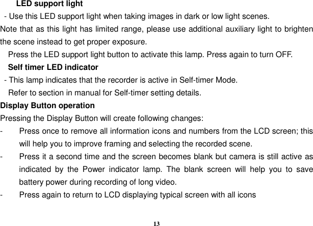  13         LED support light   - Use this LED support light when taking images in dark or low light scenes.   Note that as this light has limited range, please use additional auxiliary light to brighten the scene instead to get proper exposure.               Press the LED support light button to activate this lamp. Press again to turn OFF.     Self timer LED indicator   - This lamp indicates that the recorder is active in Self-timer Mode.     Refer to section in manual for Self-timer setting details.   Display Button operation Pressing the Display Button will create following changes: -  Press once to remove all information icons and numbers from the LCD screen; this will help you to improve framing and selecting the recorded scene. -  Press it a second time and the screen becomes blank but camera is still active as indicated  by  the  Power  indicator  lamp.  The  blank  screen  will  help  you  to  save battery power during recording of long video. -  Press again to return to LCD displaying typical screen with all icons      