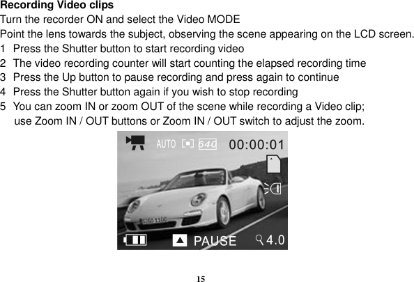  15   Recording Video clips Turn the recorder ON and select the Video MODE Point the lens towards the subject, observing the scene appearing on the LCD screen. 1  Press the Shutter button to start recording video 2  The video recording counter will start counting the elapsed recording time   3  Press the Up button to pause recording and press again to continue 4  Press the Shutter button again if you wish to stop recording 5  You can zoom IN or zoom OUT of the scene while recording a Video clip;             use Zoom IN / OUT buttons or Zoom IN / OUT switch to adjust the zoom.          