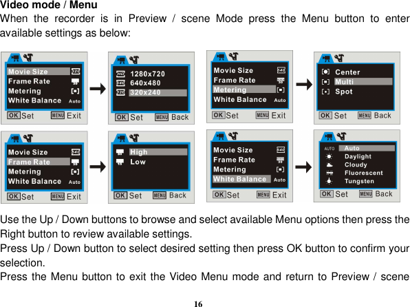  16 Video mode / Menu When  the  recorder  is  in  Preview  /  scene  Mode  press  the  Menu  button  to  enter available settings as below:                 Use the Up / Down buttons to browse and select available Menu options then press the Right button to review available settings. Press Up / Down button to select desired setting then press OK button to confirm your selection. Press the Menu button to exit the Video Menu mode and return to Preview / scene 