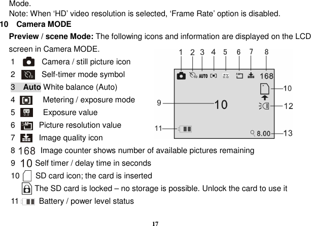  17 Mode. Note: When ‘HD’ video resolution is selected, ‘Frame Rate’ option is disabled. 10    Camera MODE Preview / scene Mode: The following icons and information are displayed on the LCD screen in Camera MODE.     1        Camera / still picture icon 2        Self-timer mode symbol 3    Auto White balance (Auto) 4              Metering / exposure mode 5              Exposure value 6            Picture resolution value     7            Image quality icon   8          Image counter shows number of available pictures remaining 9          Self timer / delay time in seconds 10        SD card icon; the card is inserted             The SD card is locked – no storage is possible. Unlock the card to use it   11          Battery / power level status     