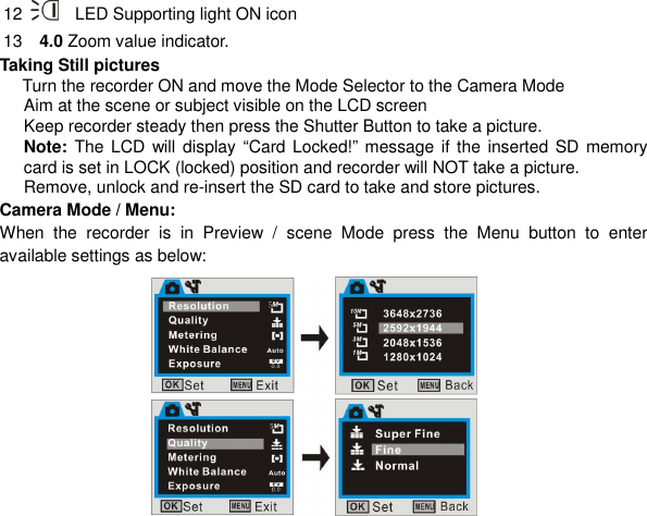  18 12      LED Supporting light ON icon       13    4.0 Zoom value indicator.      Taking Still pictures   Turn the recorder ON and move the Mode Selector to the Camera Mode   Aim at the scene or subject visible on the LCD screen Keep recorder steady then press the Shutter Button to take a picture.   Note: The LCD  will display “Card Locked!” message if  the  inserted SD  memory card is set in LOCK (locked) position and recorder will NOT take a picture.   Remove, unlock and re-insert the SD card to take and store pictures. Camera Mode / Menu: When  the  recorder  is  in  Preview  /  scene  Mode  press  the  Menu  button  to  enter available settings as below:              