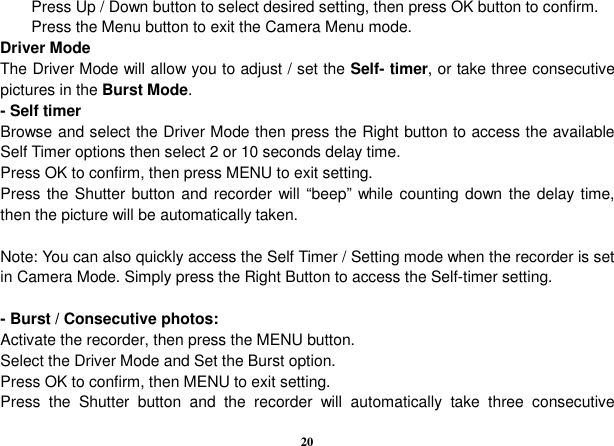  20 Press Up / Down button to select desired setting, then press OK button to confirm. Press the Menu button to exit the Camera Menu mode. Driver Mode The Driver Mode will allow you to adjust / set the Self- timer, or take three consecutive pictures in the Burst Mode.                     - Self timer Browse and select the Driver Mode then press the Right button to access the available Self Timer options then select 2 or 10 seconds delay time.   Press OK to confirm, then press MENU to exit setting. Press the Shutter button and recorder will “beep” while counting down  the delay time, then the picture will be automatically taken.    Note: You can also quickly access the Self Timer / Setting mode when the recorder is set in Camera Mode. Simply press the Right Button to access the Self-timer setting.  - Burst / Consecutive photos: Activate the recorder, then press the MENU button. Select the Driver Mode and Set the Burst option. Press OK to confirm, then MENU to exit setting. Press  the  Shutter  button  and  the  recorder  will  automatically  take  three  consecutive 