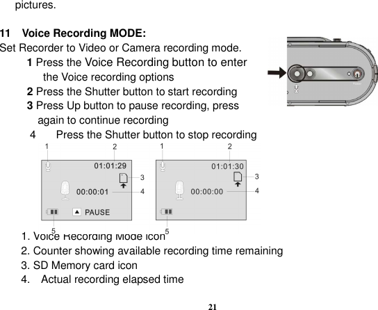  21 pictures.  11    Voice Recording MODE: Set Recorder to Video or Camera recording mode.           1 Press the Voice Recording button to enter                 the Voice recording options                   2 Press the Shutter button to start recording           3 Press Up button to pause recording, press               again to continue recording 4  Press the Shutter button to stop recording                              Recording                        Stop               1. Voice Recording Mode icon 2. Counter showing available recording time remaining     3. SD Memory card icon 4.    Actual recording elapsed time 