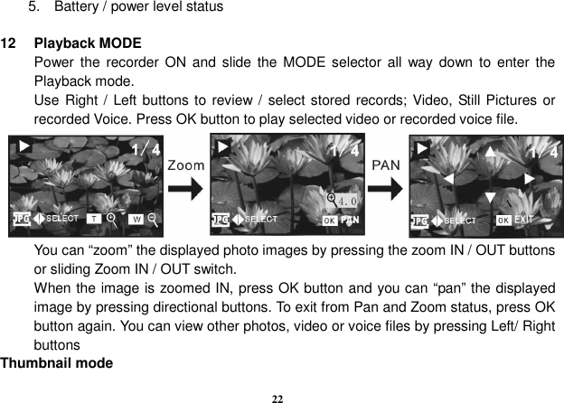  22 5.    Battery / power level status  12  Playback MODE Power the  recorder ON and  slide  the  MODE selector  all  way down  to  enter  the Playback mode. Use Right /  Left buttons to review /  select stored records; Video, Still Pictures or recorded Voice. Press OK button to play selected video or recorded voice file.       You can “zoom” the displayed photo images by pressing the zoom IN / OUT buttons or sliding Zoom IN / OUT switch.   When the image is zoomed IN, press OK button and you can “pan” the displayed image by pressing directional buttons. To exit from Pan and Zoom status, press OK button again. You can view other photos, video or voice files by pressing Left/ Right buttons Thumbnail mode 