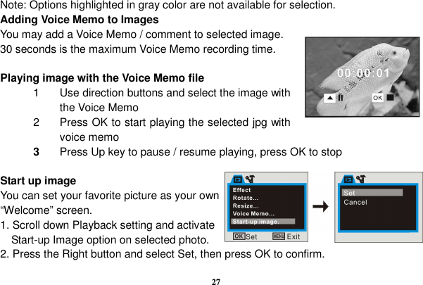  27   Note: Options highlighted in gray color are not available for selection.   Adding Voice Memo to Images                                                         You may add a Voice Memo / comment to selected image. 30 seconds is the maximum Voice Memo recording time.                Playing image with the Voice Memo file 1  Use direction buttons and select the image with the Voice Memo 2  Press OK to start playing the selected jpg with voice memo 3  Press Up key to pause / resume playing, press OK to stop    Start up image You can set your favorite picture as your own “Welcome” screen. 1. Scroll down Playback setting and activate Start-up Image option on selected photo. 2. Press the Right button and select Set, then press OK to confirm. 