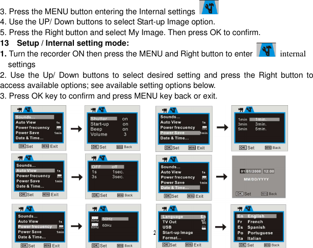  28 3. Press the MENU button entering the Internal settings       4. Use the UP/ Down buttons to select Start-up Image option. 5. Press the Right button and select My Image. Then press OK to confirm. 13    Setup / Internal setting mode: 1. Turn the recorder ON then press the MENU and Right button to enter   internal       settings     2.  Use  the  Up/  Down  buttons  to  select  desired  setting  and  press  the  Right  button  to access available options; see available setting options below. 3. Press OK key to confirm and press MENU key back or exit.            