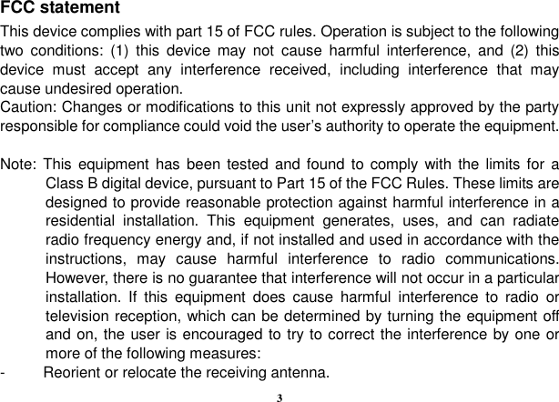  3 FCC statement This device complies with part 15 of FCC rules. Operation is subject to the following two  conditions:  (1)  this  device  may  not  cause  harmful  interference,  and  (2)  this device  must  accept  any  interference  received,  including  interference  that  may cause undesired operation. Caution: Changes or modifications to this unit not expressly approved by the party responsible for compliance could void the user’s authority to operate the equipment.  Note:  This equipment has been tested and found  to  comply with the limits for  a Class B digital device, pursuant to Part 15 of the FCC Rules. These limits are designed to provide reasonable protection against harmful interference in a residential  installation.  This  equipment  generates,  uses,  and  can  radiate radio frequency energy and, if not installed and used in accordance with the instructions,  may  cause  harmful  interference  to  radio  communications. However, there is no guarantee that interference will not occur in a particular installation.  If  this  equipment  does  cause  harmful  interference  to  radio  or television reception, which can be determined by turning the equipment off and on, the user is encouraged to try to correct the interference by one or more of the following measures: -  Reorient or relocate the receiving antenna. 