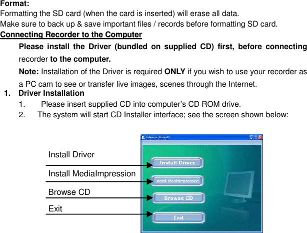  30 Format:   Formatting the SD card (when the card is inserted) will erase all data.   Make sure to back up &amp; save important files / records before formatting SD card. CCoonnnneeccttiinngg  RReeccoorrddeerr  ttoo  tthhee  CCoommppuutteerr  Please  install the  Driver (bundled  on  supplied  CD)  first, before  connecting recorder to the computer.   Note: Installation of the Driver is required ONLY if you wish to use your recorder as a PC cam to see or transfer live images, scenes through the Internet.       1.    Driver Installation 1.        Please insert supplied CD into computer’s CD ROM drive. 2.    The system will start CD Installer interface; see the screen shown below:          Install Driver Install MediaImpression Browse CD   Exit 