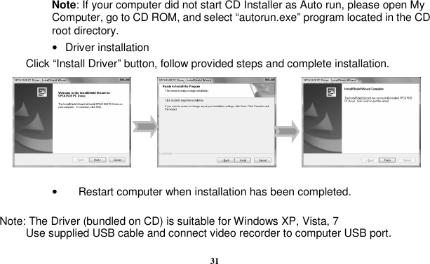  31    Note: If your computer did not start CD Installer as Auto run, please open My Computer, go to CD ROM, and select “autorun.exe” program located in the CD root directory. •  Driver installation Click “Install Driver” button, follow provided steps and complete installation.                                                                                                               •  Restart computer when installation has been completed.  Note: The Driver (bundled on CD) is suitable for Windows XP, Vista, 7 Use supplied USB cable and connect video recorder to computer USB port.   