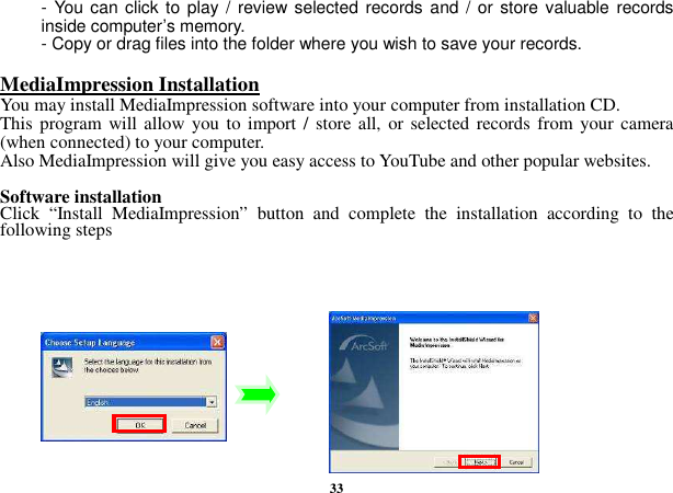  33 - You can click to play /  review selected records and /  or store valuable records inside computer’s memory. - Copy or drag files into the folder where you wish to save your records.    MediaImpression Installation                                                                                        You may install MediaImpression software into your computer from installation CD.   This program will allow  you to import / store all, or selected records from your camera (when connected) to your computer. Also MediaImpression will give you easy access to YouTube and other popular websites.  Software installation Click  “Install  MediaImpression”  button  and  complete  the  installation  according  to  the following steps          