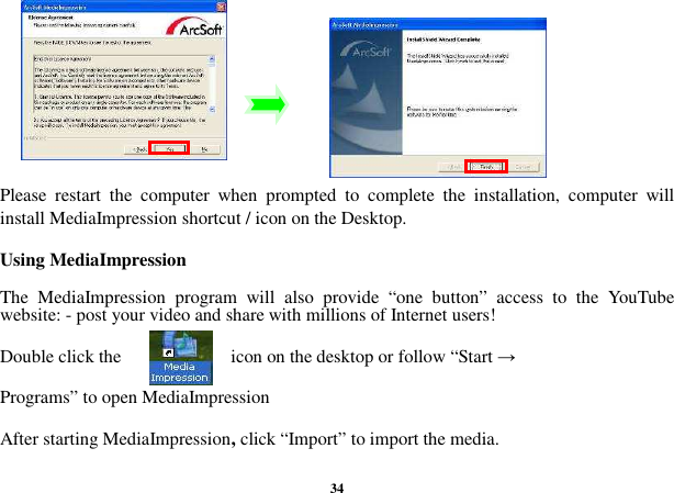  34          Please  restart  the  computer  when  prompted  to  complete  the  installation,  computer  will install MediaImpression shortcut / icon on the Desktop.  Using MediaImpression  The  MediaImpression  program  will  also  provide  “one  button”  access  to  the  YouTube website: - post your video and share with millions of Internet users!    Double click the                        icon on the desktop or follow “Start →    Programs” to open MediaImpression  After starting MediaImpression, click “Import” to import the media.  