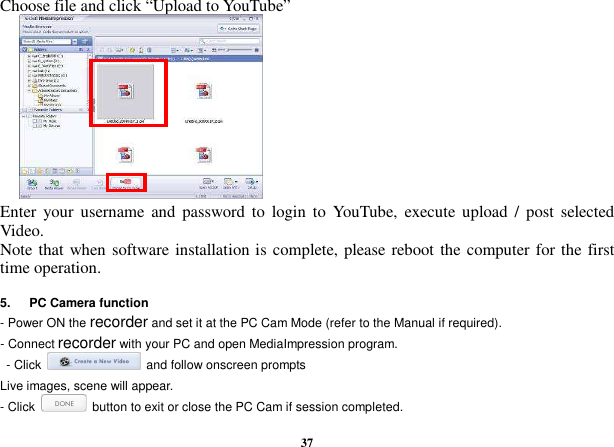  37 Choose file and click “Upload to YouTube”           Enter  your username  and  password to  login to  YouTube,  execute  upload  /  post  selected Video. Note that when software installation is complete, please reboot the computer for the first time operation.    5.      PC Camera function - Power ON the recorder and set it at the PC Cam Mode (refer to the Manual if required).   - Connect recorder with your PC and open MediaImpression program.     - Click    and follow onscreen prompts   Live images, scene will appear. - Click    button to exit or close the PC Cam if session completed. 