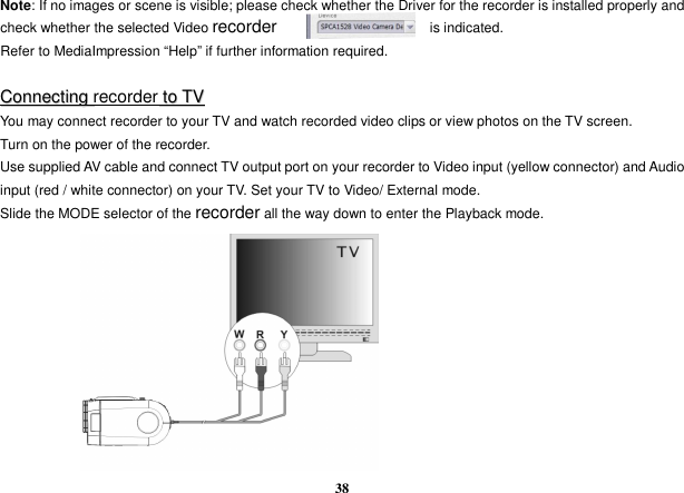  38 Note: If no images or scene is visible; please check whether the Driver for the recorder is installed properly and check whether the selected Video recorder                      is indicated. Refer to MediaImpression “Help” if further information required.  CCoonnnneeccttiinngg  recorder  ttoo  TTVV You may connect recorder to your TV and watch recorded video clips or view photos on the TV screen. Turn on the power of the recorder.   Use supplied AV cable and connect TV output port on your recorder to Video input (yellow connector) and Audio input (red / white connector) on your TV. Set your TV to Video/ External mode. Slide the MODE selector of the recorder all the way down to enter the Playback mode.           