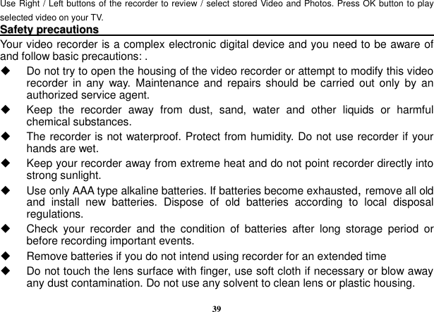  39 Use Right / Left buttons of the recorder to review / select stored Video and Photos. Press OK button to play selected video on your TV. SSaaffeettyy  pprreeccaauuttiioonnss                                                                                                                                      Your video recorder is a complex electronic digital device and you need to be aware of and follow basic precautions: .     Do not try to open the housing of the video recorder or attempt to modify this video recorder  in  any  way.  Maintenance and  repairs  should  be  carried  out  only  by  an authorized service agent.   Keep  the  recorder  away  from  dust,  sand,  water  and  other  liquids  or  harmful chemical substances.     The recorder is not waterproof. Protect from humidity. Do not use recorder if your hands are wet.     Keep your recorder away from extreme heat and do not point recorder directly into strong sunlight.     Use only AAA type alkaline batteries. If batteries become exhausted, remove all old and  install  new  batteries.  Dispose  of  old  batteries  according  to  local  disposal regulations.   Check  your  recorder  and  the  condition  of  batteries  after  long  storage  period  or before recording important events.     Remove batteries if you do not intend using recorder for an extended time     Do not touch the lens surface with finger, use soft cloth if necessary or blow away any dust contamination. Do not use any solvent to clean lens or plastic housing. 