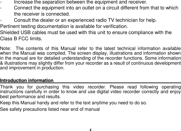  4 -  Increase the separation between the equipment and receiver. -  Connect the equipment into an outlet on a circuit different from that to which the receiver is connected. -  Consult the dealer or an experienced radio TV technician for help. Pertinent testing documentation is available for verification. Shielded USB cables must be used with this unit to ensure compliance with the Class B FCC limits.  Note:    The  contents  of  this  Manual  refer  to  the  latest  technical  information  available when the Manual was compiled. The screen display, illustrations and information shown in the manual are for detailed understanding of the recorder functions. Some information &amp; illustrations may slightly differ from your recorder as a result of continuous development and improvement in production.    IInnttrroodduuccttiioonn  iinnffoorrmmaattiioonn                                                                                                                            Thank  you  for  purchasing  this  video  recorder.  Please  read  following  operating instructions carefully in order to know and use digital video recorder correctly and enjoy best performance and results.   Keep this Manual handy and refer to the text anytime you need to do so. See safety precautions listed near end of manual         