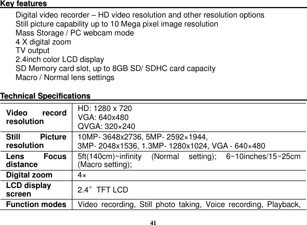  41 KKeeyy  ffeeaattuurreess                                                                                                                                          Digital video recorder – HD video resolution and other resolution options Still picture capability up to 10 Mega pixel image resolution Mass Storage / PC webcam mode 4 X digital zoom TV output 2.4inch color LCD display SD Memory card slot, up to 8GB SD/ SDHC card capacity Macro / Normal lens settings  TTeecchhnniiccaall  SSppeecciiffiiccaattiioonnss                                                                                                                     Video  record resolution HD: 1280 x 720 VGA: 640x480   QVGA: 320×240   Still  Picture resolution  10MP- 3648x2736, 5MP- 2592×1944, 3MP- 2048x1536, 1.3MP- 1280x1024, VGA - 640×480 Lens  Focus distance  5ft(140cm)~infinity  (Normal  setting);  6~10inches/15~25cm (Macro setting);   Digital zoom  4× LCD display screen  2.4〞TFT LCD Function modes Video  recording,  Still  photo  taking,  Voice  recording,  Playback, 