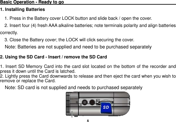  8   BBaassiicc  OOppeerraattiioonn  --  RReeaaddyy  ttoo  ggoo                                                                                                                1. Installing Batteries 1. Press in the Battery cover LOCK button and slide back / open the cover. 2. Insert four (4) fresh AAA alkaline batteries; note terminals polarity and align batteries correctly. 3. Close the Battery cover; the LOCK will click securing the cover.   Note: Batteries are not supplied and need to be purchased separately  2. Using the SD Card - Insert / remove the SD Card    1. Insert SD Memory Card into the card slot located on the bottom of the recorder and press it down until the Card is latched.   2. Lightly press the Card downwards to release and then eject the card when you wish to remove or replace the Card.     Note: SD card is not supplied and needs to purchased separately  