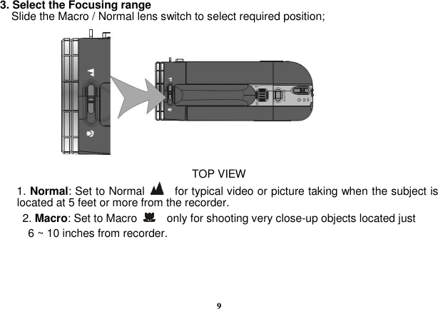  9  3. Select the Focusing range Slide the Macro / Normal lens switch to select required position;      TOP VIEW 1. Normal: Set to Normal      for typical video or picture taking when the subject is located at 5 feet or more from the recorder.       2. Macro: Set to Macro      only for shooting very close-up objects located just   6 ~ 10 inches from recorder.    