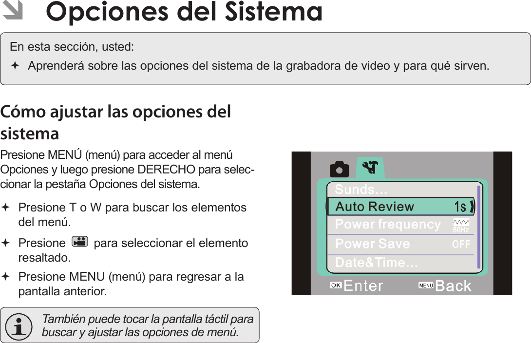 EspañolPágina 106  Opciones Del Sistema ÂOpciones del SistemaEn esta sección, usted: Aprenderá sobre las opciones del sistema de la grabadora de video y para qué sirven.Cómo ajustar las opciones del sistemaPresione MENÚ (menú) para acceder al menú Opciones y luego presione DERECHO para selec-cionar la pestaña Opciones del sistema. Presione T o W para buscar los elementos del menú. Presione   para seleccionar el elemento resaltado. Presione MENU (menú) para regresar a la pantalla anterior.  También puede tocar la pantalla táctil para buscar y ajustar las opciones de menú.!