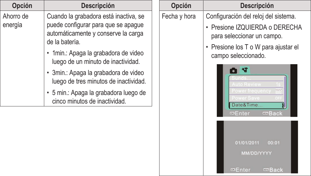 EspañolPágina 108  Opciones Del SistemaOpción DescripciónAhorro de energíaCuando la grabadora está inactiva, se puede congurar para que se apague automáticamente y conserve la carga de la batería.•  1min.: Apaga la grabadora de video luego de un minuto de inactividad.•  3min.: Apaga la grabadora de video luego de tres minutos de inactividad.•  5 min.: Apaga la grabadora luego de cinco minutos de inactividad.Opción DescripciónFecha y hora Conguración del reloj del sistema.•  Presione IZQUIERDA o DERECHA para seleccionar un campo.•  Presione los T o W para ajustar el campo seleccionado.!!